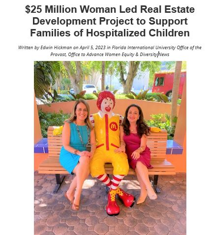 Soraya Rivera-Moya, Executive Director of the Ronald McDonald House and Professor Suzanne Hollander xplain the unique public-private financing structure of the new project: “Jackson Memorial is a public hospital, and the location for the new building is leased to RMHC by Miami-Dade County for the mere cost of $1 per year for a duration of fifty years. The $25 million will be raised through local fundraising initiatives and new market tax credit funds, which are forgivable loans granted by the federal government.” Hollander points out that “in Miami, a city with a booming real estate market full of luxury condos and hotels, the Ronald McDonald House development project really stands as unique three reasons, it is (1) a multi-million-dollar woman led development project; (2) for a charitable purpose to help families in need with sick children and (3) being built on government owned land.”
